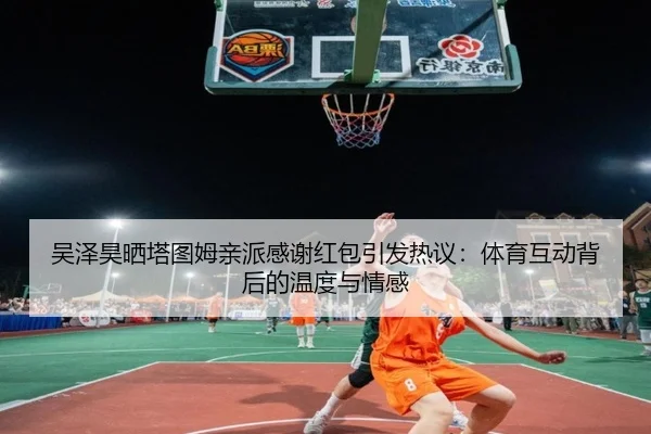 吴泽昊晒塔图姆亲派感谢红包引发热议：体育互动背后的温度与情感